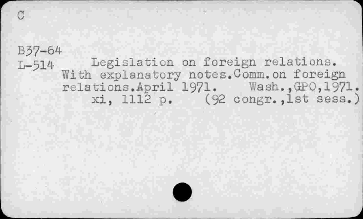 ﻿B37-64
L-514
Legislation on foreign relations. With explanatory notes.Comm.on foreign relations.April 1971» Wash.,GPO,1971• xi, 1112 p. (92 congr.,1st sess.)